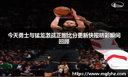 今天勇士与猛龙激战正酣比分更新快报精彩瞬间回顾