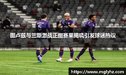 图卢兹与兰斯激战正酣赛果揭晓引发球迷热议