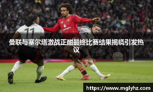 曼联与塞尔塔激战正酣最终比赛结果揭晓引发热议